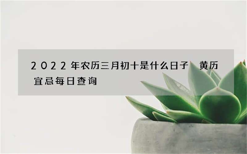 2022年农历三月初十是什么日子 黄历宜忌每日查询